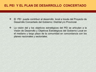 EL PEI  Y EL PLAN DE DESARROLLO  CONCERTADO  El  PEI  puede contribuir al desarrollo  local a través del Proyecto de Desarrollo Concertado del Gobierno: Distrital y/o Provincial. La visión del y los objetivos estratégicos del PEI se articulan a la Visión de Desarrollo y Objetivos Estratégicos del Gobierno Local en el mediano y largo plazo de la comunidad en concordancia con los planes nacionales y sectoriales.  