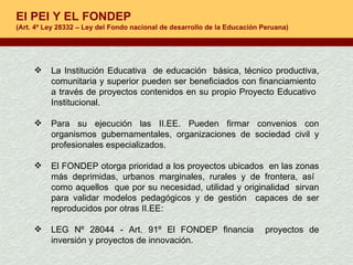 El PEI Y EL FONDEP (Art. 4º Ley 28332 – Ley del Fondo nacional de desarrollo de la Educación Peruana) La Institución Educativa  de educación  básica, técnico productiva, comunitaria y superior pueden ser beneficiados con financiamiento  a través de proyectos contenidos en su propio Proyecto Educativo  Institucional. Para su ejecución las II.EE. Pueden firmar convenios con organismos gubernamentales, organizaciones de sociedad civil y profesionales especializados.  El FONDEP otorga prioridad a los proyectos ubicados  en las zonas más deprimidas, urbanos marginales, rurales y de frontera, así  como aquellos  que por su necesidad, utilidad y originalidad  sirvan para validar modelos pedagógicos y de gestión  capaces de ser reproducidos por otras II.EE:  LEG Nº 28044 - Art. 91º El FONDEP financia  proyectos de inversión y proyectos de innovación. 