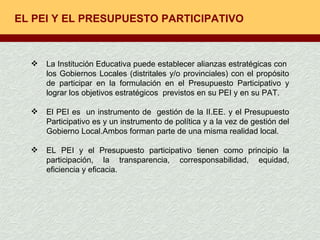 EL PEI Y EL PRESUPUESTO PARTICIPATIVO La Institución Educativa puede establecer alianzas estratégicas con  los Gobiernos Locales (distritales y/o provinciales) con el propósito de participar en la formulación en el Presupuesto Participativo y lograr los objetivos estratégicos  previstos en su PEI y en su PAT. El PEI es  un instrumento de  gestión de la II.EE. y el Presupuesto Participativo es y un instrumento de política y a la vez de gestión del Gobierno Local.Ambos forman parte de una misma realidad local. EL PEI y el Presupuesto participativo tienen como principio la participación, la transparencia, corresponsabilidad, equidad, eficiencia y eficacia.  