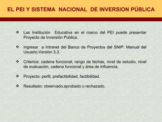 EL PEI Y SISTEMA  NACIONAL  DE INVERSION PÚBLICA  Las Institución  Educativa en el marco del PEI puede presentar Proyecto de Inversión Pública. Ingresar  a Intranet del Banco de Proyectos del SNIP: Manual del Usuario.Versión 3.3. Criterios: cadena funcional, rango de fechas, nivel de estudio, nivel de evaluación, cadena funcional y área de influencia. Proyecto: perfil, prefactibilidad, factibilidad. Resultado: observado,aprobado o rechazado. 