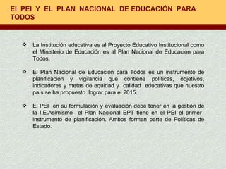 El  PEI  Y  EL  PLAN  NACIONAL  DE EDUCACIÓN  PARA TODOS  La Institución educativa es al Proyecto Educativo Institucional como el Ministerio de Educación es al Plan Nacional de Educación para Todos. El Plan Nacional de Educación para Todos es un instrumento de planificación y vigilancia que contiene políticas, objetivos, indicadores y metas de equidad y  calidad  educativas que nuestro país se ha propuesto  lograr para el 2015. El PEI  en su formulación y evaluación debe tener en la gestión de la I.E.Asimismo  el Plan Nacional EPT tiene en el PEI el primer  instrumento de planificación. Ambos forman parte de Políticas de Estado. 