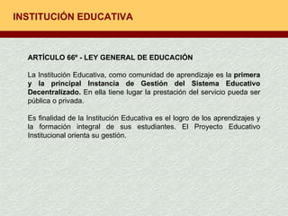 INSTITUCIÓN EDUCATIVA ARTÍCULO 66º - LEY GENERAL DE EDUCACIÓN La Institución Educativa, como comunidad de aprendizaje es la  primera y la principal Instancia de Gestión del Sistema Educativo Decentralizado.  En ella tiene lugar la prestación del servicio pueda ser pública o privada. Es finalidad de la Institución Educativa es el logro de los aprendizajes y la formación integral de sus estudiantes. El Proyecto Educativo Institucional orienta su gestión. 