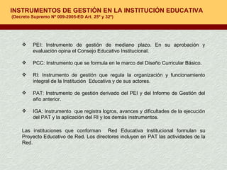 INSTRUMENTOS DE GESTIÓN EN LA INSTITUCIÓN EDUCATIVA  (Decreto Supremo Nº 009-2005-ED Art. 25º y 32º) PEI: Instrumento de gestión de mediano plazo. En su aprobación y evaluación opina el Consejo Educativo Institucional. PCC: Instrumento que se formula en le marco del Diseño Curricular Básico. RI: Instrumento de gestión que regula la organización y funcionamiento integral de la Institución  Educativa y de sus actores. PAT: Instrumento de gestión derivado del PEI y del Informe de Gestión del año anterior. IGA: Instrumento  que registra logros, avances y dificultades de la ejecución del PAT y la aplicación del RI y los demás instrumentos. Las instituciones que conforman  Red Educativa Institucional formulan su Proyecto Educativo de Red. Los directores incluyen en PAT las actividades de la Red. 