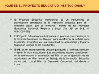 ¿QUÉ ES EL PROYECTO EDUCATIVO INSTITUCIONAL? El Proyecto Educativo Institucional es un instrumento de planificación estratégica de la Institución educativa para el  mediano plazo, que se enmarca  dentro de los Proyectos Educativos Nacional, Regional y Local (Art. 32º del D.S. Nº 009-2005-ED).  El Proyecto Educativo Institucional es un proceso que contribuye en la toma de decisiones del Director, para transformar la realidad de la Institución  Educativa en una comunidad de aprendizaje y lograr la formación integral de los estudiantes. El PEI es un instrumento de gestión que ayuda a  orientar, conducir, y definir la vida institucional. Las autoridades locales contribuyen  en la formulación y evaluación del PEI  y en la ejecución de las actividades del Plan anual de Trabajo de la Institución Educativa concordado con el Plan de Desarrollo Concertado del Gobierno Local.  
