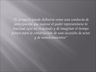 "El proyecto puede definirse como una conducta de anticipación que supone el poder representarse lo inactual (que no es actual) y de imaginar el tiempo futuro para la construcción de una sucesión de actos y de acontecimientos" 