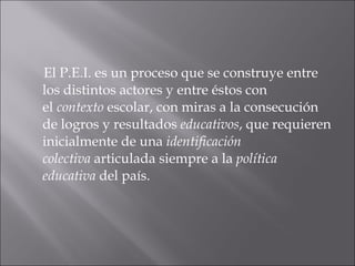 El P.E.I. es un proceso que se construye entre los distintos actores y entre éstos con el  contexto  escolar, con miras a la consecución de logros y resultados  educativos , que requieren inicialmente de una  identificación colectiva  articulada siempre a la  política educativa  del país. 