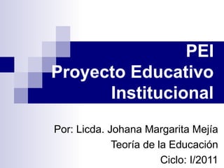 PEI
Proyecto Educativo
Institucional
Por: Licda. Johana Margarita Mejía
Teoría de la Educación
Ciclo: I/2011
 