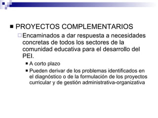 PROYECTOS COMPLEMENTARIOS Encaminados a dar respuesta a necesidades concretas de todos los sectores de la comunidad educativa para el desarrollo del PEI. A corto plazo Pueden derivar de los problemas identificados en el diagnóstico o de la formulación de los proyectos curricular y de gestión administrativa-organizativa 