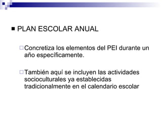 PLAN ESCOLAR ANUAL Concretiza los elementos del PEI durante un año específicamente. También aquí se incluyen las actividades socioculturales ya establecidas tradicionalmente en el calendario escolar 