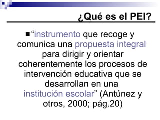 ¿Qué es el PEI? “ instrumento  que recoge y comunica una  propuesta integral  para dirigir y orientar coherentemente los procesos de intervención educativa que se desarrollan en una  institución escolar ” (Antúnez y otros, 2000; pág.20) 