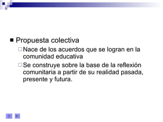 Propuesta colectiva Nace de los acuerdos que se logran en la comunidad educativa Se construye sobre la base de la reflexión comunitaria a partir de su realidad pasada, presente y futura. 