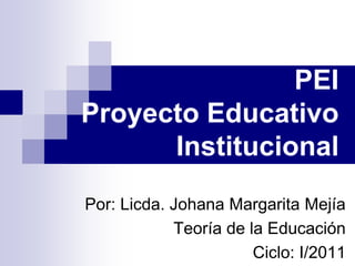 PEI
Proyecto Educativo
      Institucional
Por: Licda. Johana Margarita Mejía
            Teoría de la Educación
                       Ciclo: I/2011
 