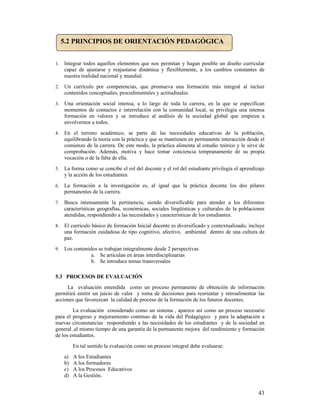 5.2 PRINCIPIOS DE ORIENTACIÓN PEDAGÓGICA


1.   Integrar todos aquellos elementos que nos permitan y hagan posible un diseño curricular
     capaz de ajustarse y reajustarse dinámica y flexiblemente, a los cambios constantes de
     nuestra realidad nacional y mundial.
2.   Un currículo por competencias, que promueva una formación más integral al incluir
     contenidos conceptuales, procedimentales y actitudinales.
3.   Una orientación social intensa, a lo largo de toda la carrera, en la que se especifican
     momentos de contactos e interrelación con la comunidad local, se privilegia una intensa
     formación en valores y se introduce al análisis de la sociedad global que empieza a
     envolvernos a todos.
4.   En el terreno académico, se parte de las necesidades educativas de la población,
     equilibrando la teoría con la práctica y que se mantienen en permanente interacción desde el
     comienzo de la carrera. De este modo, la práctica alimenta al estudio teórico y le sirve de
     comprobación. Además, motiva y hace tomar conciencia tempranamente de su propia
     vocación o de la falta de ella.
5.   La forma como se concibe el rol del docente y el rol del estudiante privilegia el aprendizaje
     y la acción de los estudiantes.
6.   La formación a la investigación es, al igual que la práctica docente los dos pilares
     permanentes de la carrera.
7.   Busca intensamente la pertinencia, siendo diversificable para atender a los diferentes
     características geografías, económicas, sociales lingüísticas y culturales de la poblaciones
     atendidas, respondiendo a las necesidades y características de los estudiantes.
8.   El currículo básico de formación Inicial docente es diversificado y contextualizado, incluye
     una formación cuidadosa de tipo cognitivo, afectivo, ambiental dentro de una cultura de
     paz.
9.   Los contenidos se trabajan integralmente desde 2 perspectivas
                 a. Se articulan en áreas interdisciplinarias
                 b. Se introduce temas transversales

5.3 PROCESOS DE EVALUACIÓN
     La evaluación entendida como un proceso permanente de obtención de información
permitirá emitir un juicio de valor y toma de decisiones para reorientar y retroalimentar las
acciones que favorezcan la calidad de proceso de la formación de los futuros docentes.
        La evaluación considerado como un sistema , aparece así como un proceso necesario
para el progreso y mejoramiento continuo de la vida del Pedagógico y para la adaptación a
nuevas circunstancias respondiendo a las necesidades de los estudiantes y de la sociedad en
general ,al mismo tiempo de una garantía de la permanente mejora del rendimiento y formación
de los estudiantes.
          En tal sentido la evaluación como un proceso integral debe evaluarse:
     a)   A los Estudiantes
     b)   A los formadores
     c)   A los Procesos Educativos
     d)   A la Gestión.


                                                                                               43
 