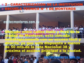  2 - CARACTERIZACION DE LA INSTITUCION
 ESCUELA TECNICA Nº 1 DE MONTEROS




   Ubicada entre calles Italia y Perú de la
    ciudad de Monteros, está ubicada
    estratégicamente con un acceso fácil y
    directo, ya que esta dispuesta a menos
    de 50 mts.de la ruta Nacional 38 y
    próxima el acceso principal a la ciudad.
 