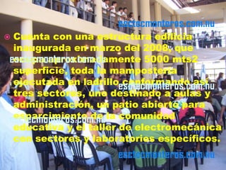    Cuenta con una estructura edilicia
    inaugurada en marzo del 2008, que
    ocupa aproximadamente 5000 mts2
    superficie, toda la mampostería
    ejecutada en ladrillo conformando así
    tres sectores, uno destinado a aulas y
    administración, un patio abierto para
    esparcimiento de la comunidad
    educativa y el taller de electromecánica
    con sectores y laboratorios específicos.
 