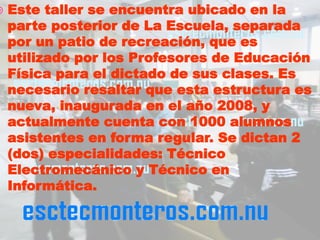    Este taller se encuentra ubicado en la
    parte posterior de La Escuela, separada
    por un patio de recreación, que es
    utilizado por los Profesores de Educación
    Física para el dictado de sus clases. Es
    necesario resaltar que esta estructura es
    nueva, inaugurada en el año 2008, y
    actualmente cuenta con 1000 alumnos
    asistentes en forma regular. Se dictan 2
    (dos) especialidades: Técnico
    Electromecánico y Técnico en
    Informática.
 