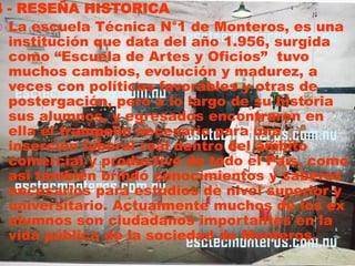 4 - RESEÑA HISTORICA
 La escuela Técnica N°1 de Monteros, es una
  institución que data del año 1.956, surgida
  como “Escuela de Artes y Oficios” tuvo
  muchos cambios, evolución y madurez, a
  veces con políticas favorables y otras de
  postergación, pero a lo largo de su historia
  sus alumnos, y egresados encontraron en
  ella el trampolín necesario para una
  inserción laboral real dentro del ámbito
  comercial y productivo de todo el País, como
  así también brindó conocimientos y saberes
  necesarios para estudios de nivel superior y
  universitario. Actualmente muchos de los ex
  alumnos son ciudadanos importantes en la
  vida pública de la sociedad de Monteros.
 