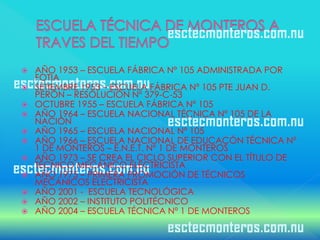    AÑO 1953 – ESCUELA FÁBRICA Nº 105 ADMINISTRADA POR
    FOTIA
   SETIEMBRE 1953 – ESCUELA FÁBRICA Nº 105 PTE JUAN D.
    PERÓN – RESOLUCIÓN Nº 379-C-53
   OCTUBRE 1955 – ESCUELA FÁBRICA Nº 105
   AÑO 1964 – ESCUELA NACIONAL TÉCNICA Nº 105 DE LA
    NACIÓN
   AÑO 1965 – ESCUELA NACIONAL Nº 105
   AÑO 1966 – ESCUELA NACIONAL DE EDUCACÓN TÉCNICA Nº
    1 DE MONTEROS – E.N.E.T. Nº 1 DE MONTEROS
   AÑO 1973 – SE CREA EL CICLO SUPERIOR CON EL TÍTULO DE
    TÉCNICO MECÁNICO ELECTRICISTA
   AÑO 1975 – PRIMERA PROMOCIÓN DE TÉCNICOS
    MECÁNICOS ELECTRICISTA
   AÑO 2001 - ESCUELA TECNOLÓGICA
   AÑO 2002 – INSTITUTO POLITÉCNICO
   AÑO 2004 – ESCUELA TÉCNICA Nº 1 DE MONTEROS
 