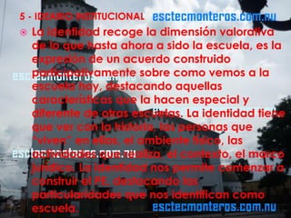 5 - IDEARIO INSTITUCIONAL
   La identidad recoge la dimensión valorativa
    de lo que hasta ahora a sido la escuela, es la
    expresión de un acuerdo construido
    participativamente sobre como vemos a la
    escuela hoy, destacando aquellas
    características que la hacen especial y
    diferente de otras escuelas. La identidad tiene
    que ver con la historia, las personas que
    “viven” en ellas, el ambiente físico, las
    actividades que realiza, el contexto, el marco
    jurídico. La identidad nos permite comenzar a
    construir el PE, destacando las
    particularidades que nos identifican como
    escuela.
 