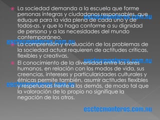    La sociedad demanda a la escuela que forme
    personas íntegras y ciudadanos responsables, que
    eduque para la vida plena de cada uno y de
    todos-as, y que lo haga conforme a su dignidad
    de persona y a las necesidades del mundo
    contemporáneo.
   La comprensión y evaluación de los problemas de
    la sociedad actual requieren de actitudes críticas,
    flexibles y creativas.
   El conocimiento de la diversidad entre los seres
    humanos, en relación con los modos de vida, sus
    creencias, intereses y particularidades culturales y
    étnicas permite también, asumir actitudes flexibles
    y respetuosas frente a los demás, de modo tal que
    la valoración de lo propio no signifique la
    negación de los otros.
 