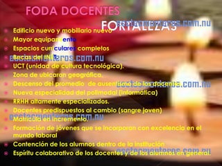    Edificio nuevo y mobiliario nuevo
   Mayor equipamiento
   Espacios curriculares completos
   Becas del INET.
   UCT (unidad de cultura tecnológica).
   Zona de ubicaron geográfica.
   Descenso del promedio de ausentismo de los docentes.
   Nueva especialidad del polimodal (informática)
   RRHH altamente especializados.
   Docentes predispuestos al cambio (sangre joven)
   Matricula en incremento.
   Formación de jóvenes que se incorporan con excelencia en el
    mundo laboral
   Contención de los alumnos dentro de la institución
   Espíritu colaborativo de los docentes y de los alumnos en general.
 