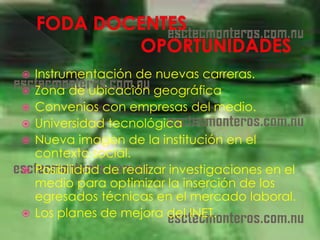    Instrumentación de nuevas carreras.
   Zona de ubicación geográfica
   Convenios con empresas del medio.
   Universidad tecnológica
   Nueva imagen de la institución en el
    contexto social.
   Posibilidad de realizar investigaciones en el
    medio para optimizar la inserción de los
    egresados técnicas en el mercado laboral.
   Los planes de mejora del INET.
 
