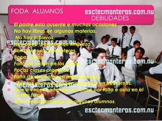 FODA ALUMNOS
                                   DEBILIDADES
   El padre esta ausente e muchas ocasiones
   No hay libros en algunas materias.
    No hay tableros.
   Hay poco personal de limpieza.
   Son pocos lo preceptores.
   Pocas aulas.
   Falta de orden en los actos.
   Pocas clases practicas.
   Falta de docentes en algunas horas.
    Que los alumnos tengan que venir en tres turnos.
   Que a veces no tengamos clase por falta e aula en el
    contra turno.
   Mal comportamiento de algunos alumnos.
 