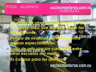FODA ALUMNOS
                          AMENAZAS


 Alumnos de otros establecimientos que
  funcionan aquí que puedan dañar las
  instalaciones.
 Peligro de rivalidad perniciosa entre
  ambas especialidades.
 Falta de articulación curricular entre
  otras escuelas del medio.
 Es costosa para los alumnos.
 