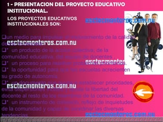 1 - PRESENTACION DEL PROYECTO EDUCATIVO
  INSTITUCIONAL.
  LOS PROYECTOS EDUCATIVOS
  INSTITUCIONALES SON:

un medio para impulsar el mejoramiento de la calidad
desde la escuela.
* un producto de la acción colectiva; de la
comunidad educativa, del equipo de docentes .
* un proceso para resolver problemas prioritarios.
* la oportunidad para que las escuelas acrecienten
su grado de autonomía.
* un documento que ayuda e establecer prioridades,
evita dispersiones inútiles y ajusta la libertad del
docente al resto de los miembros de la comunidad.
* un instrumento de cohesión, reflejo de inquietudes
de la comunidad y capaz de coordinar las diversas
tendencias.
 