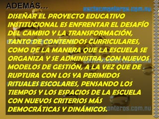 ADEMÁS…
DISEÑAR EL PROYECTO EDUCATIVO
INSTITUCIONAL ES ENFRENTAR EL DESAFÍO
DEL CAMBIO Y LA TRANSFORMACIÓN,
TANTO DE CONTENIDOS CURRICULARES,
COMO DE LA MANERA QUE LA ESCUELA SE
ORGANIZA Y SE ADMINISTRA, CON NUEVOS
MODELOS DE GESTIÓN, A LA VEZ QUE DE
RUPTURA CON LOS YA PERIMIDOS
RITUALES ESCOLARES, PENSANDO LOS
TIEMPOS Y LOS ESPACIOS DE LA ESCUELA
CON NUEVOS CRITERIOS MÁS
DEMOCRÁTICAS Y DINÁMICOS.
 