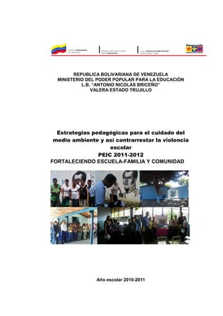 REPUBLICA BOLIVARIANA DE VENEZUELA
  MINISTERIO DEL PODER POPULAR PARA LA EDUCACIÓN
           L.B. “ANTONIO NICOLÁS BRICEÑO”
               VALERA ESTADO TRUJILLO




  Estrategias pedagógicas para el cuidado del
 medio ambiente y así contrarrestar la violencia
                    escolar
                PEIC 2011-2012
FORTALECIENDO ESCUELA-FAMILIA Y COMUNIDAD




                Año escolar 2010-2011
 
