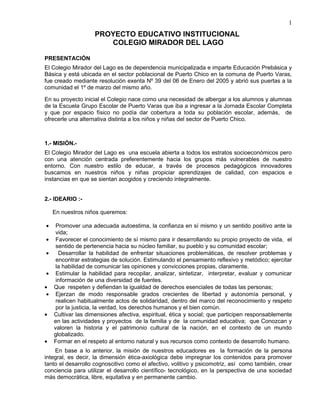 1
                     PROYECTO EDUCATIVO INSTITUCIONAL
                        COLEGIO MIRADOR DEL LAGO

PRESENTACIÓN
El Colegio Mirador del Lago es de dependencia municipalizada e imparte Educación Prebásica y
Básica y está ubicada en el sector poblacional de Puerto Chico en la comuna de Puerto Varas,
fue creado mediante resolución exenta Nº 39 del 06 de Enero del 2005 y abrió sus puertas a la
comunidad el 1º de marzo del mismo año.

En su proyecto inicial el Colegio nace como una necesidad de albergar a los alumnos y alumnas
de la Escuela Grupo Escolar de Puerto Varas que iba a ingresar a la Jornada Escolar Completa
y que por espacio físico no podía dar cobertura a toda su población escolar, además, de
ofrecerle una alternativa distinta a los niños y niñas del sector de Puerto Chico.



1.- MISIÓN.-
El Colegio Mirador del Lago es una escuela abierta a todos los estratos socioeconómicos pero
con una atención centrada preferentemente hacia los grupos más vulnerables de nuestro
entorno. Con nuestro estilo de educar, a través de procesos pedagógicos innovadores
buscamos en nuestros niños y niñas propiciar aprendizajes de calidad, con espacios e
instancias en que se sientan acogidos y creciendo integralmente.


2.- IDEARIO :-

     En nuestros niños queremos:

•     Promover una adecuada autoestima, la confianza en sí mismo y un sentido positivo ante la
      vida;
•     Favorecer el conocimiento de sí mismo para ir desarrollando su propio proyecto de vida, el
      sentido de pertenencia hacia su núcleo familiar, su pueblo y su comunidad escolar;
•      Desarrollar la habilidad de enfrentar situaciones problemáticas, de resolver problemas y
      encontrar estrategias de solución. Estimulando el pensamiento reflexivo y metódico; ejercitar
      la habilidad de comunicar las opiniones y convicciones propias, claramente.
•     Estimular la habilidad para recopilar, analizar, sintetizar, interpretar, evaluar y comunicar
      información de una diversidad de fuentes.
•    Que respeten y defiendan la igualdad de derechos esenciales de todas las personas;
 •    Ejerzan de modo responsable grados crecientes de libertad y autonomía personal, y
      realicen habitualmente actos de solidaridad, dentro del marco del reconocimiento y respeto
      por la justicia, la verdad, los derechos humanos y el bien común.
•    Cultivar las dimensiones afectiva, espiritual, ética y social; que participen responsablemente
     en las actividades y proyectos de la familia y de la comunidad educativa; que Conozcan y
     valoren la historia y el patrimonio cultural de la nación, en el contexto de un mundo
     globalizado.
•    Formar en el respeto al entorno natural y sus recursos como contexto de desarrollo humano.
    En base a lo anterior, la misión de nuestros educadores es la formación de la persona
integral, es decir, la dimensión ética-axiológica debe impregnar los contenidos para promover
tanto el desarrollo cognoscitivo como el afectivo, volitivo y psicomotriz, así como también, crear
conciencia para utilizar el desarrollo científico- tecnológico, en la perspectiva de una sociedad
más democrática, libre, equitativa y en permanente cambio.
 