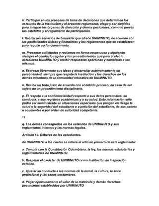k. Participar en los procesos de toma de decisiones que determinen los
estatutos de la Institución y el presente reglamento; elegir y ser elegidos
para integrar los órganos de dirección y demás posiciones, como lo prevén
los estatutos y el reglamento de participación.

l. Recibir los servicios de bienestar que ofrece UNIMINUTO, de acuerdo con
las posibilidades físicas y financieras y los reglamentos que se establezcan
para regular su funcionamiento.

m. Presentar solicitudes y reclamos en forma respetuosa y siguiendo
siempre el conducto regular y los procedimientos que para el efecto
establezca UNIMINUTO y recibir respuestas oportunas y completas a los
mismos.

n. Expresar libremente sus ideas y desarrollar autónomamente su
personalidad, siempre que respete la Institución y los derechos de los
demás miembros de la comunidad educativa de UNIMINUTO.

o. Recibir un trato justo de acuerdo con el debido proceso, en caso de ser
sujeto de un procedimiento disciplinario.

p. El respeto a la confidencialidad respecto a sus datos personales, su
conducta, a sus registros académicos y a su salud. Esta información sólo
podrá ser suministrada en situaciones especiales que pongan en riesgo la
salud o la seguridad del estudiante o a petición del estudiante, de sus padres
o acudientes o por orden de autoridad competente.

12

q. Los demás consagrados en los estatutos de UNIMINUTO y sus
reglamentos internos y las normas legales.

Artículo 10. Deberes de los estudiantes.

de UNIMINUTO a los cuales se refiere el artículo primero de este reglamento:

a. Cumplir con la Constitución Colombiana, la ley, las normas estatutarias y
reglamentarias de UNIMINUTO.

b. Respetar el carácter de UNIMINUTO como Institución de inspiración
católica.

c. Ajustar su conducta a las normas de la moral, la cultura, la ética
profesional y las sanas costumbres.

d. Pagar oportunamente el valor de la matrícula y demás derechos
pecuniarios establecidos por UNIMINUTO
 