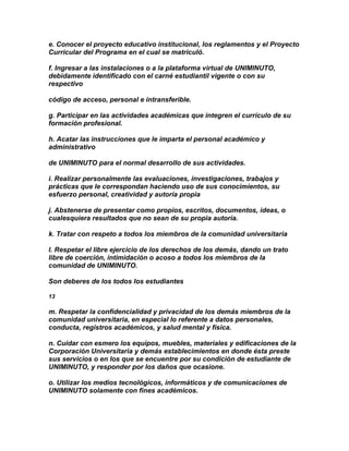 e. Conocer el proyecto educativo institucional, los reglamentos y el Proyecto
Curricular del Programa en el cual se matriculó.

f. Ingresar a las instalaciones o a la plataforma virtual de UNIMINUTO,
debidamente identificado con el carné estudiantil vigente o con su
respectivo

código de acceso, personal e intransferible.

g. Participar en las actividades académicas que integren el currículo de su
formación profesional.

h. Acatar las instrucciones que le imparta el personal académico y
administrativo

de UNIMINUTO para el normal desarrollo de sus actividades.

i. Realizar personalmente las evaluaciones, investigaciones, trabajos y
prácticas que le correspondan haciendo uso de sus conocimientos, su
esfuerzo personal, creatividad y autoría propia

j. Abstenerse de presentar como propios, escritos, documentos, ideas, o
cualesquiera resultados que no sean de su propia autoría.

k. Tratar con respeto a todos los miembros de la comunidad universitaria

l. Respetar el libre ejercicio de los derechos de los demás, dando un trato
libre de coerción, intimidación o acoso a todos los miembros de la
comunidad de UNIMINUTO.

Son deberes de los todos los estudiantes

13

m. Respetar la confidencialidad y privacidad de los demás miembros de la
comunidad universitaria, en especial lo referente a datos personales,
conducta, registros académicos, y salud mental y física.

n. Cuidar con esmero los equipos, muebles, materiales y edificaciones de la
Corporación Universitaria y demás establecimientos en donde ésta preste
sus servicios o en los que se encuentre por su condición de estudiante de
UNIMINUTO, y responder por los daños que ocasione.

o. Utilizar los medios tecnológicos, informáticos y de comunicaciones de
UNIMINUTO solamente con fines académicos.
 