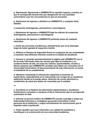 p. Representar dignamente a UNIMINUTO en aquellos lugares y eventos en
que le corresponda hacerlo bien por designación de una autoridad
universitaria o por las circunstancias en que se encuentre.

q. Abstenerse de ingresar y distribuir en UNIMINUTO, a cualquier título,
bebidas

o sustancias embriagantes, psicoactivas o alucinógenas.

r. Abstenerse de ingresar a UNIMINUTO bajo los efectos de sustancias
embriagantes, psicoactivas o alucinógenas.

s. Abstenerse de ingresar a UNIMINUTO portando armas de cualquier
naturaleza.

t. Acatar las sanciones académicas y disciplinarias que se le impongan
luego de haber agotado el respectivo trámite.

u. Afiliarse al Sistema de Seguridad Social en cualquiera de sus modalidades
y mantener esta afiliación mientras conserve la calidad de estudiante.

v. Conocer y consultar permanentemente la página web UNIMINUTO con el
fin de estar informado sobre las normas que rigen la Institución y su
conducta dentro de ella, así como las noticias, oportunidades, eventos y
demás aspectos que UNIMINUTO considere que deben ser conocidos por la
Comunidad Universitaria. El desconocimiento de esta información no exime
al estudiante de su cumplimiento.

w. Mantener actualizada la información registrada al momento de
matricularse, especialmente en lo relacionado con el lugar de su residencia,
teléfono(s) donde se le pueda ubicar, dirección de correo electrónico y
condiciones de salud que deban ser conocidas por la entidad.

14

x. Inscribirse en el Sistema de Información Administrativo y Académico
Institucional y actualizar y mantener al día la información que le corresponda
suministrar en éste.

y. Informar al servicio médico de UNIMINUTO cuando contraiga o tenga una
enfermedad infecciosa o contagiosa que pueda transmitirse a otras
personas de la Institución, y seguir estrictamente las instrucciones que le
impartan sobre el particular.

z. Todos aquéllos que sean inherentes a su calidad de estudiante y
contribuyan a la construcción de una comunidad académica.
 