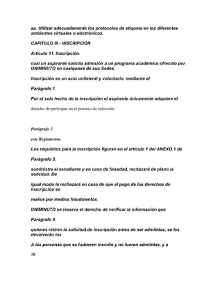 aa. Utilizar adecuadamente los protocolos de etiqueta en los diferentes
ambientes virtuales o electrónicos.

CAPITULO III - INSCRIPCIÓN

Artículo 11. Inscripción.

cual un aspirante solicita admisión a un programa académico ofrecido por
UNIMINUTO en cualquiera de sus Sedes.

Inscripción es un acto unilateral y voluntario, mediante el

Parágrafo 1.

Por el solo hecho de la inscripción el aspirante únicamente adquiere el

derecho de participar en el proceso de selección.



Parágrafo 2.

este Reglamento.

Los requisitos para la inscripción figuran en el artículo 1 del ANEXO 1 de

Parágrafo 3.

suministre el estudiante y en caso de falsedad, rechazará de plano la
solicitud. De

igual modo la rechazará en caso de que el pago de los derechos de
inscripción se

realice por medios fraudulentos.

UNIMINUTO se reserva el derecho de verificar la información que

Parágrafo 4.

quienes retiren la solicitud de inscripción antes de ser admitidas, se les
devolverán los

A las personas que se hubieren inscrito y no fueren admitidas, y a

15
 