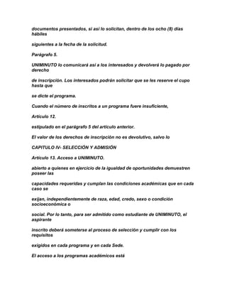 documentos presentados, si así lo solicitan, dentro de los ocho (8) días
hábiles

siguientes a la fecha de la solicitud.

Parágrafo 5.

UNIMINUTO lo comunicará así a los interesados y devolverá lo pagado por
derecho

de inscripción. Los interesados podrán solicitar que se les reserve el cupo
hasta que

se dicte el programa.

Cuando el número de inscritos a un programa fuere insuficiente,

Artículo 12.

estipulado en el parágrafo 5 del artículo anterior.

El valor de los derechos de inscripción no es devolutivo, salvo lo

CAPITULO IV- SELECCIÓN Y ADMISIÓN

Artículo 13. Acceso a UNIMINUTO.

abierto a quienes en ejercicio de la igualdad de oportunidades demuestren
poseer las

capacidades requeridas y cumplan las condiciones académicas que en cada
caso se

exijan, independientemente de raza, edad, credo, sexo o condición
socioeconómica o

social. Por lo tanto, para ser admitido como estudiante de UNIMINUTO, el
aspirante

inscrito deberá someterse al proceso de selección y cumplir con los
requisitos

exigidos en cada programa y en cada Sede.

El acceso a los programas académicos está
 