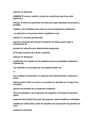 Artículo 14. Selección

UNIMINUTO conoce, analiza y evalúa las condiciones que tiene cada
aspirante y

escoge, de entre los aspirantes inscritos que hayan aprobado las pruebas y
puntajes

exigidos, los candidatos para cada uno de sus programas académicos.

. La selección es el proceso interno mediante el cual

Artículo 15. Pruebas de Selección.

expresa y motivada del Consejo Académico de Sede, puede exigir la
presentación de

pruebas de selección para determinados programas.

El Consejo Superior de la Sede, a petición

Artículo 16. Nivelación.

clasificados de acuerdo con las políticas que las autoridades académicas
establezcan,

Los admitidos a los programas de pregrado podrán ser

16

con el objetivo de identificar si requieren de fundamentación, nivelación o
apoyo

adicional para iniciar su carrera o si pueden ser ubicados en un lugar más
avanzado

del plan de estudios de su programa académico.

Para los admitidos a los programas de posgrado, el Consejo de Facultad,
según

propuesta del Comité Curricular del programa, podrá establecer actividades

académicas adicionales al plan de estudios con el propósito de garantizar el
nivel

académico adecuado.
 