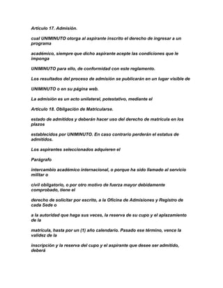 Artículo 17. Admisión.

cual UNIMINUTO otorga al aspirante inscrito el derecho de ingresar a un
programa

académico, siempre que dicho aspirante acepte las condiciones que le
imponga

UNIMINUTO para ello, de conformidad con este reglamento.

Los resultados del proceso de admisión se publicarán en un lugar visible de

UNIMINUTO o en su página web.

La admisión es un acto unilateral, potestativo, mediante el

Artículo 18. Obligación de Matricularse.

estado de admitidos y deberán hacer uso del derecho de matrícula en los
plazos

establecidos por UNIMINUTO. En caso contrario perderán el estatus de
admitidos.

Los aspirantes seleccionados adquieren el

Parágrafo

intercambio académico internacional, o porque ha sido llamado al servicio
militar o

civil obligatorio, o por otro motivo de fuerza mayor debidamente
comprobado, tiene el

derecho de solicitar por escrito, a la Oficina de Admisiones y Registro de
cada Sede o

a la autoridad que haga sus veces, la reserva de su cupo y el aplazamiento
de la

matrícula, hasta por un (1) año calendario. Pasado ese término, vence la
validez de la

inscripción y la reserva del cupo y el aspirante que desee ser admitido,
deberá
 