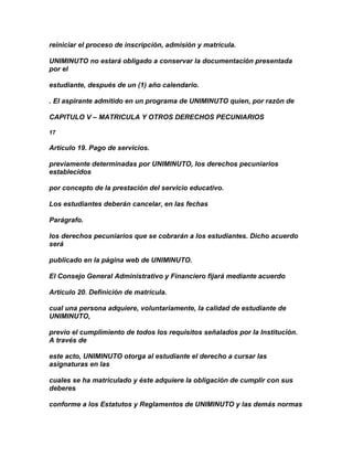 reiniciar el proceso de inscripción, admisión y matrícula.

UNIMINUTO no estará obligado a conservar la documentación presentada
por el

estudiante, después de un (1) año calendario.

. El aspirante admitido en un programa de UNIMINUTO quien, por razón de

CAPITULO V – MATRICULA Y OTROS DERECHOS PECUNIARIOS

17

Artículo 19. Pago de servicios.

previamente determinadas por UNIMINUTO, los derechos pecuniarios
establecidos

por concepto de la prestación del servicio educativo.

Los estudiantes deberán cancelar, en las fechas

Parágrafo.

los derechos pecuniarios que se cobrarán a los estudiantes. Dicho acuerdo
será

publicado en la página web de UNIMINUTO.

El Consejo General Administrativo y Financiero fijará mediante acuerdo

Artículo 20. Definición de matrícula.

cual una persona adquiere, voluntariamente, la calidad de estudiante de
UNIMINUTO,

previo el cumplimiento de todos los requisitos señalados por la Institución.
A través de

este acto, UNIMINUTO otorga al estudiante el derecho a cursar las
asignaturas en las

cuales se ha matriculado y éste adquiere la obligación de cumplir con sus
deberes

conforme a los Estatutos y Reglamentos de UNIMINUTO y las demás normas
 