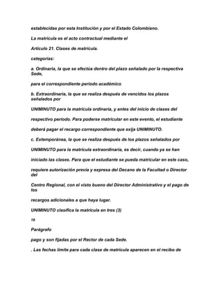establecidas por esta Institución y por el Estado Colombiano.

La matrícula es el acto contractual mediante el

Artículo 21. Clases de matrícula.

categorías:

a. Ordinaria, la que se efectúa dentro del plazo señalado por la respectiva
Sede,

para el correspondiente período académico

b. Extraordinaria, la que se realiza después de vencidos los plazos
señalados por

UNIMINUTO para la matrícula ordinaria, y antes del inicio de clases del

respectivo período. Para poderse matricular en este evento, el estudiante

deberá pagar el recargo correspondiente que exija UNIMINUTO.

c. Extemporánea, la que se realiza después de los plazos señalados por

UNIMINUTO para la matrícula extraordinaria, es decir, cuando ya se han

iniciado las clases. Para que el estudiante se pueda matricular en este caso,

requiere autorización previa y expresa del Decano de la Facultad o Director
del

Centro Regional, con el visto bueno del Director Administrativo y el pago de
los

recargos adicionales a que haya lugar.

UNIMINUTO clasifica la matrícula en tres (3)

18

Parágrafo

pago y son fijadas por el Rector de cada Sede.

. Las fechas límite para cada clase de matrícula aparecen en el recibo de
 