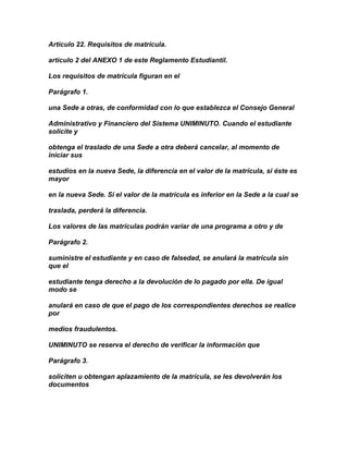 Artículo 22. Requisitos de matrícula.

artículo 2 del ANEXO 1 de este Reglamento Estudiantil.

Los requisitos de matrícula figuran en el

Parágrafo 1.

una Sede a otras, de conformidad con lo que establezca el Consejo General

Administrativo y Financiero del Sistema UNIMINUTO. Cuando el estudiante
solicite y

obtenga el traslado de una Sede a otra deberá cancelar, al momento de
iniciar sus

estudios en la nueva Sede, la diferencia en el valor de la matrícula, si éste es
mayor

en la nueva Sede. Si el valor de la matrícula es inferior en la Sede a la cual se

traslada, perderá la diferencia.

Los valores de las matrículas podrán variar de una programa a otro y de

Parágrafo 2.

suministre el estudiante y en caso de falsedad, se anulará la matrícula sin
que el

estudiante tenga derecho a la devolución de lo pagado por ella. De igual
modo se

anulará en caso de que el pago de los correspondientes derechos se realice
por

medios fraudulentos.

UNIMINUTO se reserva el derecho de verificar la información que

Parágrafo 3.

soliciten u obtengan aplazamiento de la matrícula, se les devolverán los
documentos
 