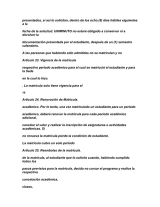 presentados, si así lo solicitan, dentro de los ocho (8) días hábiles siguientes
a la

fecha de la solicitud. UNIMINUTO no estará obligado a conservar ni a
devolver la

documentación presentada por el estudiante, después de un (1) semestre
calendario.

A las personas que habiendo sido admitidas no se matriculen y no

Artículo 23. Vigencia de la matrícula

respectivo período académico para el cual se matriculó el estudiante y para
la Sede

en la cual lo hizo.

. La matrícula solo tiene vigencia para el

19

Artículo 24. Renovación de Matrícula.

académico. Por lo tanto, una vez matriculado un estudiante para un período

académico, deberá renovar la matrícula para cada período académico
adicional,

cancelar el valor y realizar la inscripción de asignaturas o actividades
académicas. Si

no renueva la matrícula pierde la condición de estudiante.

La matrícula cubre un solo período

Artículo 25. Reembolso de la matrícula.

de la matrícula, al estudiante que lo solicite cuando, habiendo cumplido
todos los

pasos previstos para la matrícula, decida no cursar el programa y realice la
respectiva

cancelación académica,

clases,
 