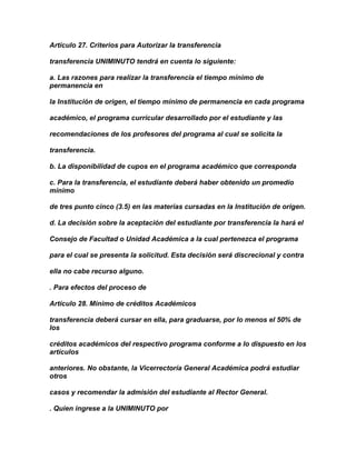Artículo 27. Criterios para Autorizar la transferencia

transferencia UNIMINUTO tendrá en cuenta lo siguiente:

a. Las razones para realizar la transferencia el tiempo mínimo de
permanencia en

la Institución de origen, el tiempo mínimo de permanencia en cada programa

académico, el programa curricular desarrollado por el estudiante y las

recomendaciones de los profesores del programa al cual se solicita la

transferencia.

b. La disponibilidad de cupos en el programa académico que corresponda

c. Para la transferencia, el estudiante deberá haber obtenido un promedio
mínimo

de tres punto cinco (3.5) en las materias cursadas en la Institución de origen.

d. La decisión sobre la aceptación del estudiante por transferencia la hará el

Consejo de Facultad o Unidad Académica a la cual pertenezca el programa

para el cual se presenta la solicitud. Esta decisión será discrecional y contra

ella no cabe recurso alguno.

. Para efectos del proceso de

Artículo 28. Mínimo de créditos Académicos

transferencia deberá cursar en ella, para graduarse, por lo menos el 50% de
los

créditos académicos del respectivo programa conforme a lo dispuesto en los
artículos

anteriores. No obstante, la Vicerrectoría General Académica podrá estudiar
otros

casos y recomendar la admisión del estudiante al Rector General.

. Quien ingrese a la UNIMINUTO por
 