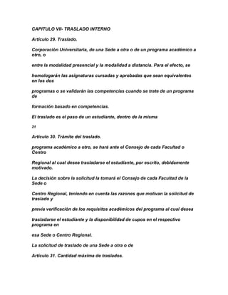 CAPITULO VII- TRASLADO INTERNO

Artículo 29. Traslado.

Corporación Universitaria, de una Sede a otra o de un programa académico a
otro, o

entre la modalidad presencial y la modalidad a distancia. Para el efecto, se

homologarán las asignaturas cursadas y aprobadas que sean equivalentes
en los dos

programas o se validarán las competencias cuando se trate de un programa
de

formación basado en competencias.

El traslado es el paso de un estudiante, dentro de la misma

21

Artículo 30. Trámite del traslado.

programa académico a otro, se hará ante el Consejo de cada Facultad o
Centro

Regional al cual desea trasladarse el estudiante, por escrito, debidamente
motivado.

La decisión sobre la solicitud la tomará el Consejo de cada Facultad de la
Sede o

Centro Regional, teniendo en cuenta las razones que motivan la solicitud de
traslado y

previa verificación de los requisitos académicos del programa al cual desea

trasladarse el estudiante y la disponibilidad de cupos en el respectivo
programa en

esa Sede o Centro Regional.

La solicitud de traslado de una Sede a otra o de

Artículo 31. Cantidad máxima de traslados.
 
