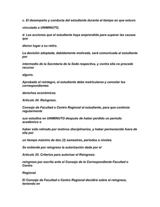 c. El desempeño y conducta del estudiante durante el tiempo en que estuvo

vinculado a UNIMINUTO,

d. Las acciones que el estudiante haya emprendido para superar las causas
que

dieron lugar a su retiro.

La decisión adoptada, debidamente motivada, será comunicada al estudiante
por

intermedio de la Secretaría de la Sede respectiva, y contra ella no procede
recurso

alguno.

Aprobado el reintegro, el estudiante debe matricularse y cancelar los
correspondientes

derechos económicos.

Artículo 34. Reingreso.

Consejo de Facultad o Centro Regional al estudiante, para que continúe
regularmente

sus estudios en UNIMINUTO después de haber perdido un período
académico o

haber sido retirado por motivos disciplinarios, y haber permanecido fuera de
ella por

un tiempo máximo de dos (2) semestres, períodos o niveles.

Se entiende por reingreso la autorización dada por el

Artículo 35. Criterios para autorizar el Reingreso.

reingreso por escrito ante el Consejo de la Correspondiente Facultad o
Centro

Regional.

El Consejo de Facultad o Centro Regional decidirá sobre el reingreso,
teniendo en
 