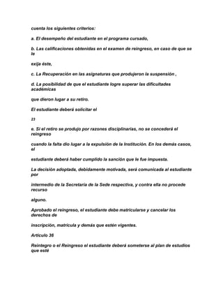 cuenta los siguientes criterios:

a. El desempeño del estudiante en el programa cursado,

b. Las calificaciones obtenidas en el examen de reingreso, en caso de que se
le

exija éste,

c. La Recuperación en las asignaturas que produjeron la suspensión ,

d. La posibilidad de que el estudiante logre superar las dificultades
académicas

que dieron lugar a su retiro.

El estudiante deberá solicitar el

23

e. Si el retiro se produjo por razones disciplinarias, no se concederá el
reingreso

cuando la falta dio lugar a la expulsión de la Institución. En los demás casos,
el

estudiante deberá haber cumplido la sanción que le fue impuesta.

La decisión adoptada, debidamente motivada, será comunicada al estudiante
por

intermedio de la Secretaría de la Sede respectiva, y contra ella no procede
recurso

alguno.

Aprobado el reingreso, el estudiante debe matricularse y cancelar los
derechos de

inscripción, matrícula y demás que estén vigentes.

Artículo 36

Reintegro o el Reingreso el estudiante deberá someterse al plan de estudios
que esté
 