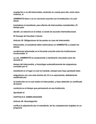 aceptación o no del Intercambio, teniendo en cuenta para ello, entre otros
criterios, si

UNIMINUTO tiene o no un convenio suscrito con la Institución a la cual
desee

trasladarse el estudiante, para efectos de Intercambios estudiantiles. El
tiempo para

decidir, se reducirá en la mitad, si existe tal acuerdo interinstitucional.

El Consejo de Facultad o Centro

Artículo 39. Obligaciones de las partes en caso de Intercambio.

Intercambio, el estudiante debe matricularse en UNIMINUTO y cumplir las
demás

condiciones plasmadas en el Acuerdo suscrito entre las Instituciones
involucradas. A

su vez, UNIMINUTO se compromete a mantenerlo vinculado como tal,
durante el

tiempo del intercambio, y homologar automáticamente las asignaturas
cursadas por el

estudiante en el lugar al cual se traslada, siempre que haya aprobado tales

asignaturas con una nota mínima de 3.5 o su equivalente, debidamente
certificado por

la Institución en la cual realice el intercambio, y haya obtenido un certificado
de buena

conducta en el tiempo que permaneció en esa Institución.

Aprobado el

CAPITULO X. HOMOLOGACION

Artículo 40. Homologación

verifica la adquisición por el estudiante, de las competencias exigidas en un
programa
 