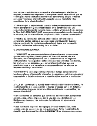 raza, sexo o condición socio económica; afirma el respeto a la libertad
religiosa, en el sentido de permitir la búsqueda sincera de la verdad, que no
se obligue a nadie a actuar en contra de su conciencia y exige a todas las
personas vinculadas a la Institución, respeto sincero hacia la fe y las
autoridades de la Iglesia Católica”.

3. “Animada por la espiritualidad Eudista, forma profesionales conscientes
de sus compromisos y responsabilidades en la construcción de una
sociedad colombiana más humana, justa, solidaria y fraternal. Como parte de
la Obra de EL MINUTO DE DIOS se compromete con el desarrollo integral de
la persona y de las comunidades marginadas, tanto urbanas como rurales.”

4. “Ratifica su voluntad de servicio a la sociedad, con una opción
preferencial por los pobres, a quienes ofrece una Educación Superior
integral, partiendo del contacto con la realidad, desde una concepción
cristiana del hombre, del mundo y de la sociedad.”

C. COMUNIDAD EDUCATIVA

1. “UNIMINUTO es una comunidad educativa conformada por personas
iguales en su dignidad y heterogéneas en sus experiencias y en sus
funciones, todas comprometidas con la consecución de los objetivos
institucionales. Hacen parte de esta comunidad educativa los estudiantes,
los profesores, los egresados y el personal administrativo quienes
mantienen entre sí una estrecha y respetuosa relación, para lo cual se
requiere un diálogo permanente. “

“En UNIMINUTO se da especial importancia al diálogo como elemento
fundamental para el desarrollo integral de las personas, su integración como
comunidad y el fortalecimiento de la interdisciplinariedad de la Institución. “

5

2. “LOS ESTUDIANTES: El núcleo de la comunidad educativa de UNIMINUTO
es el estudiante; a él se encaminan todos los procesos con el fin de formar
profesionales éticamente comprometidos, socialmente responsables y de
reconocida calidad.”

“Son estudiantes las personas que libremente así lo soliciten, cumplan los
requisitos específicos impuesto por la Ley, por estos Estatutos y los
Reglamentos Internos, y se matriculen formalmente en un programa
académico. “

“Cada estudiante es gestor de su propio proceso de formación, de la
construcción de su proyecto de vida y, asume, de forma responsable, la
elección que de manera libre hizo de UNIMINUTO; en consecuencia, acepta
 