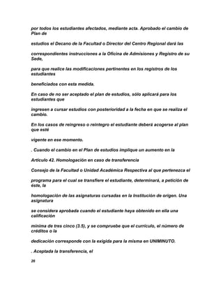 por todos los estudiantes afectados, mediante acta. Aprobado el cambio de
Plan de

estudios el Decano de la Facultad o Director del Centro Regional dará las

correspondientes instrucciones a la Oficina de Admisiones y Registro de su
Sede,

para que realice las modificaciones pertinentes en los registros de los
estudiantes

beneficiados con esta medida.

En caso de no ser aceptado el plan de estudios, sólo aplicará para los
estudiantes que

ingresen a cursar estudios con posterioridad a la fecha en que se realiza el
cambio.

En los casos de reingreso o reintegro el estudiante deberá acogerse al plan
que esté

vigente en ese momento.

. Cuando el cambio en el Plan de estudios implique un aumento en la

Artículo 42. Homologación en caso de transferencia

Consejo de la Facultad o Unidad Académica Respectiva al que pertenezca el

programa para el cual se transfiere el estudiante, determinará, a petición de
éste, la

homologación de las asignaturas cursadas en la Institución de origen. Una
asignatura

se considera aprobada cuando el estudiante haya obtenido en ella una
calificación

mínima de tres cinco (3.5), y se compruebe que el currículo, el número de
créditos o la

dedicación corresponde con la exigida para la misma en UNIMINUTO.

. Aceptada la transferencia, el

26
 